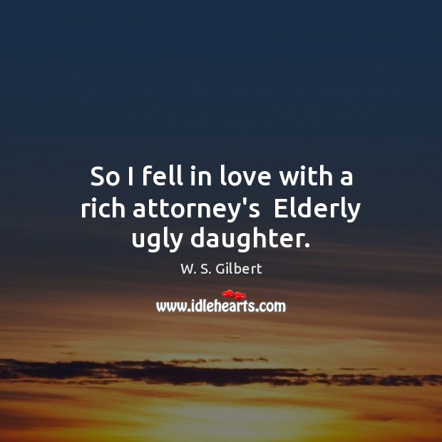 So I fell in love with a rich attorney’s  Elderly ugly daughter. W. S. Gilbert Picture Quote