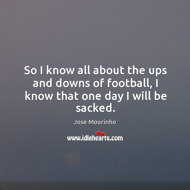So I know all about the ups and downs of football, I know that one day I will be sacked. Jose Mourinho Picture Quote