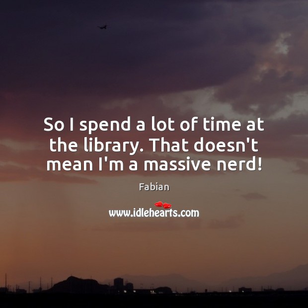 So I spend a lot of time at the library. That doesn’t mean I’m a massive nerd! Image