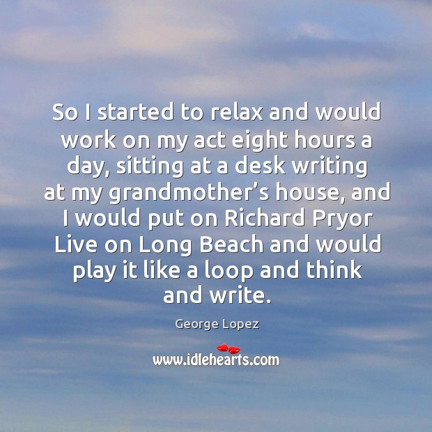 So I started to relax and would work on my act eight hours a day, sitting at a desk writing 