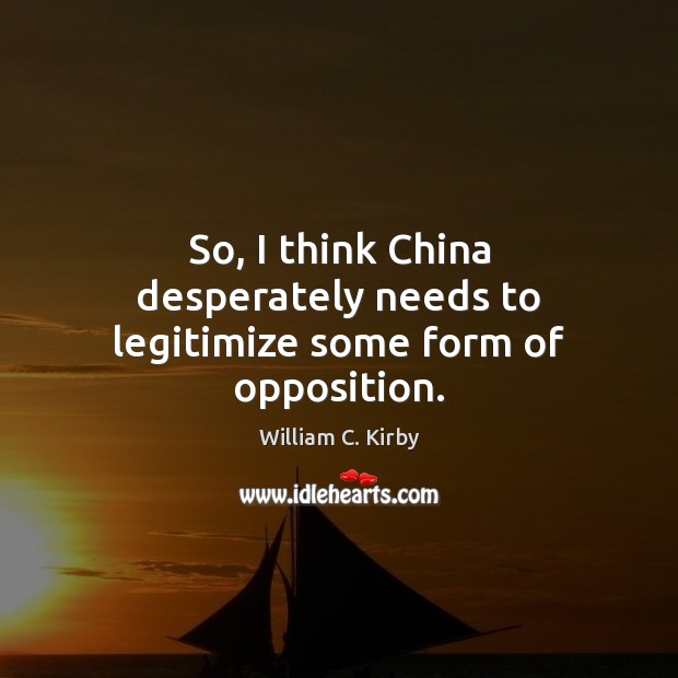 So, I think China desperately needs to legitimize some form of opposition. William C. Kirby Picture Quote