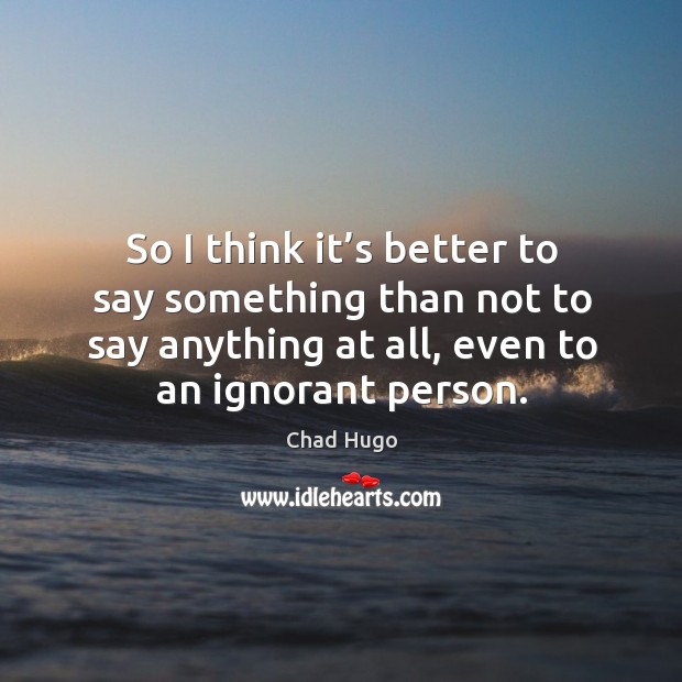 So I think it’s better to say something than not to say anything at all, even to an ignorant person. Chad Hugo Picture Quote