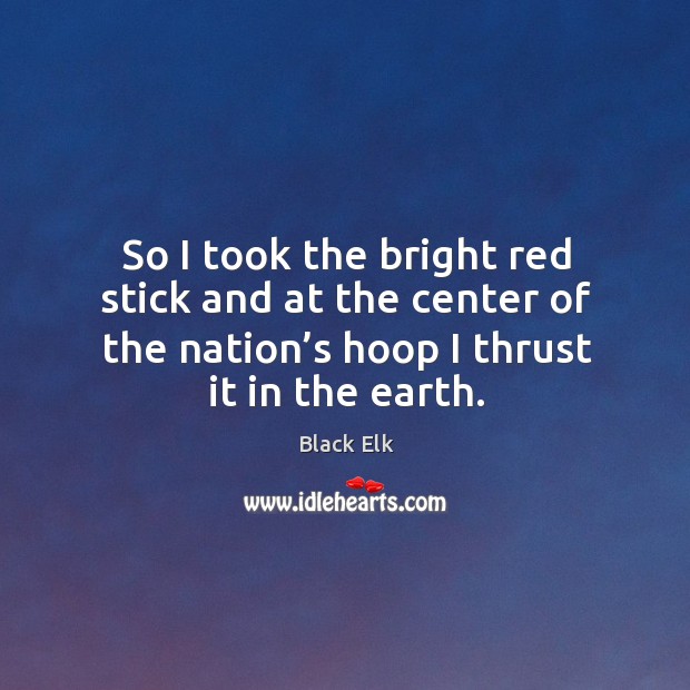 So I took the bright red stick and at the center of the nation’s hoop I thrust it in the earth. Black Elk Picture Quote