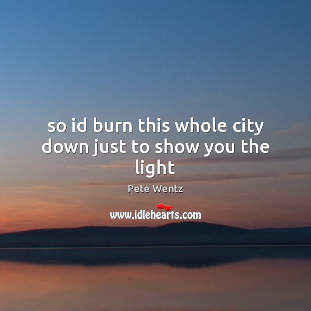 So id burn this whole city down just to show you the light Pete Wentz Picture Quote
