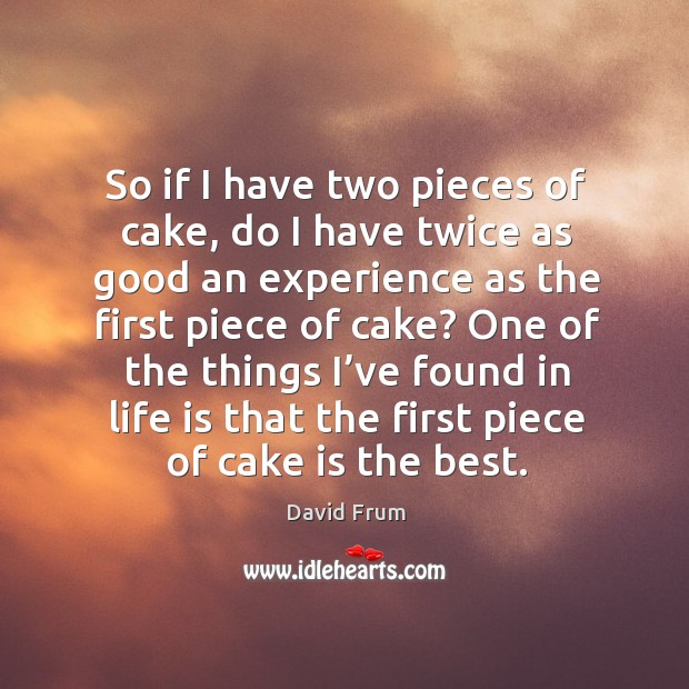 So if I have two pieces of cake, do I have twice as good an experience as the first piece of cake? David Frum Picture Quote