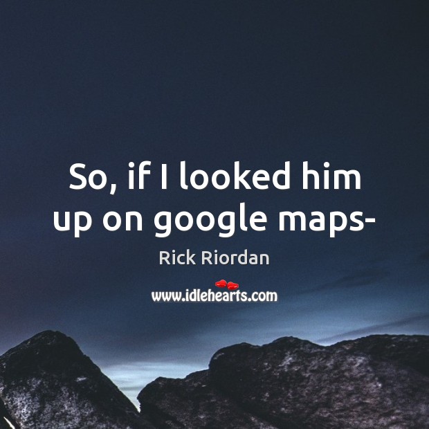 So, if I looked him up on google maps- Image