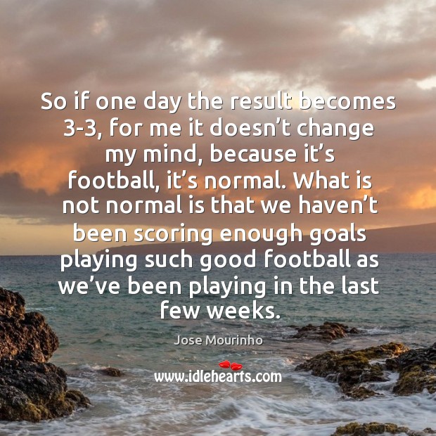 So if one day the result becomes 3-3, for me it doesn’t change my mind, because it’s football, it’s normal. Jose Mourinho Picture Quote