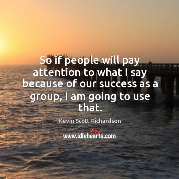 So if people will pay attention to what I say because of our success as a group, I am going to use that. Image