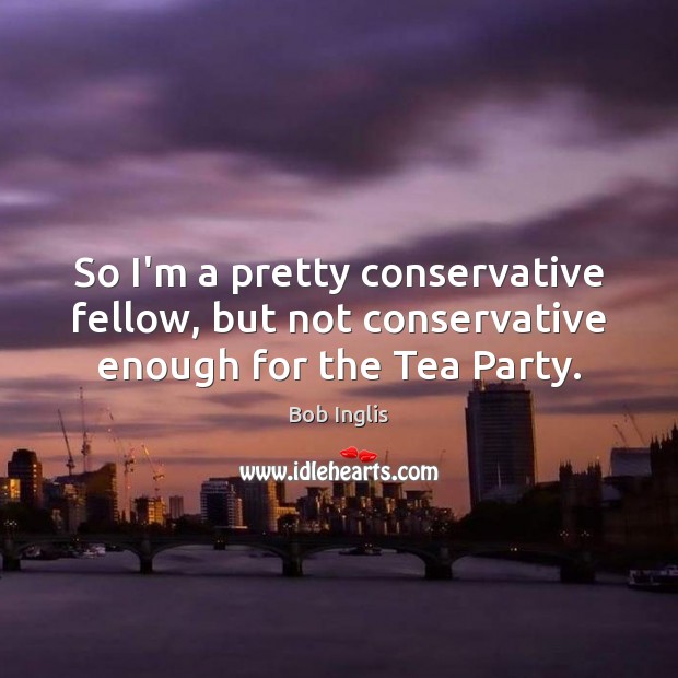 So I’m a pretty conservative fellow, but not conservative enough for the Tea Party. Bob Inglis Picture Quote