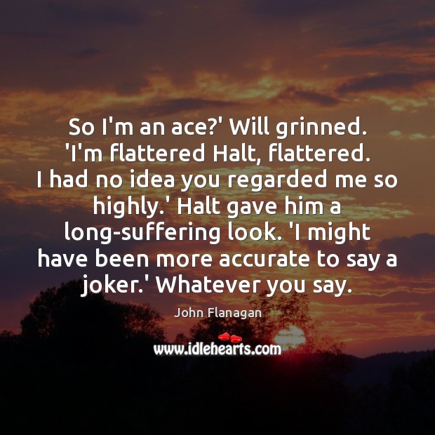 So I’m an ace?’ Will grinned. ‘I’m flattered Halt, flattered. I John Flanagan Picture Quote
