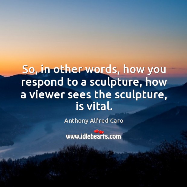 So, in other words, how you respond to a sculpture, how a viewer sees the sculpture, is vital. Image