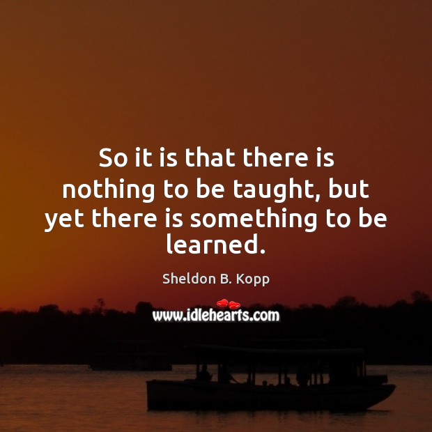 So it is that there is nothing to be taught, but yet there is something to be learned. Sheldon B. Kopp Picture Quote