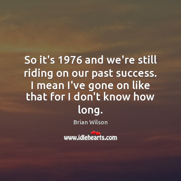 So it’s 1976 and we’re still riding on our past success. I mean Brian Wilson Picture Quote