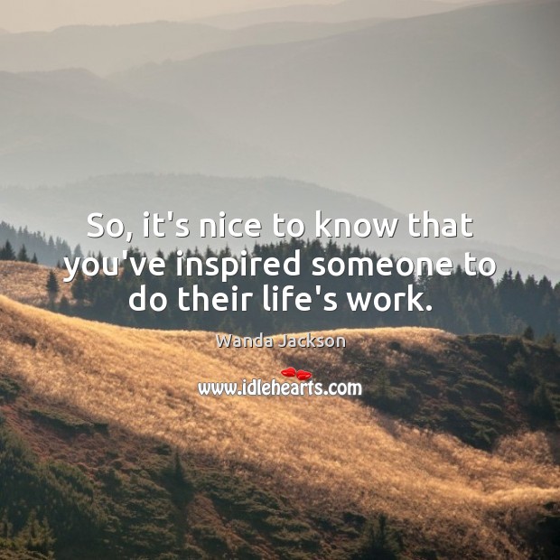 So, it’s nice to know that you’ve inspired someone to do their life’s work. Wanda Jackson Picture Quote