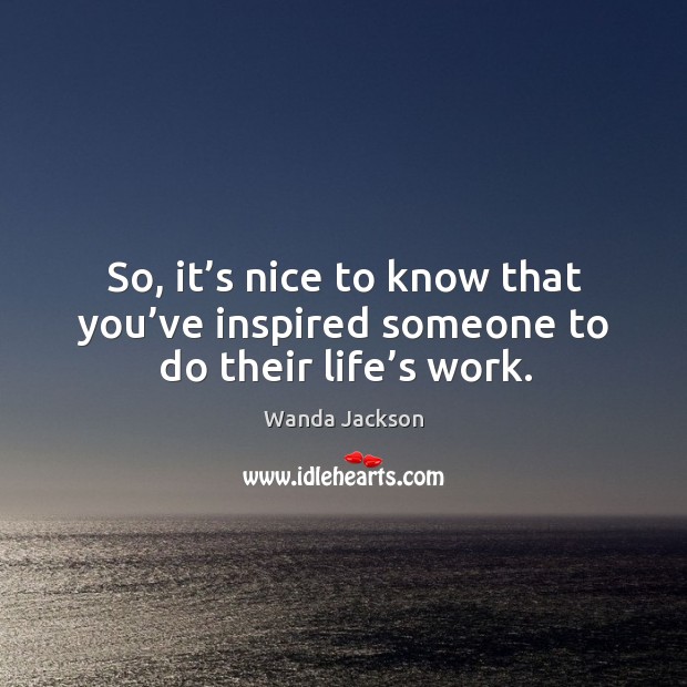 So, it’s nice to know that you’ve inspired someone to do their life’s work. Wanda Jackson Picture Quote