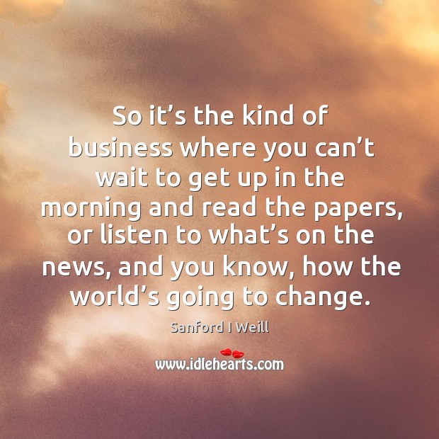 So it’s the kind of business where you can’t wait to get up in the morning and read the papers Sanford I Weill Picture Quote