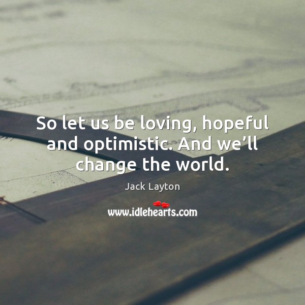 So let us be loving, hopeful and optimistic. And we’ll change the world. Jack Layton Picture Quote