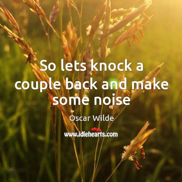 So lets knock a couple back and make some noise Oscar Wilde Picture Quote
