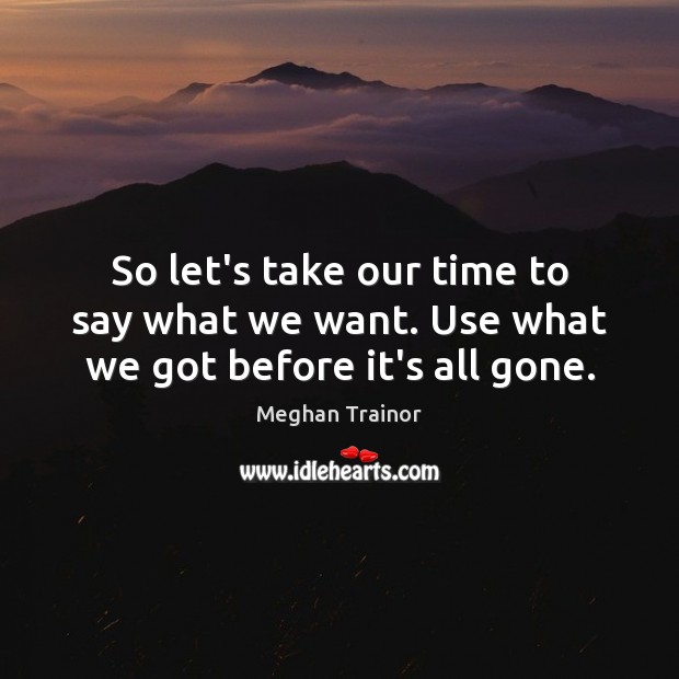 So let’s take our time to say what we want. Use what we got before it’s all gone. Meghan Trainor Picture Quote