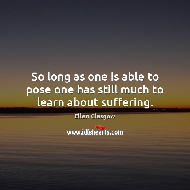So long as one is able to pose one has still much to learn about suffering. Ellen Glasgow Picture Quote