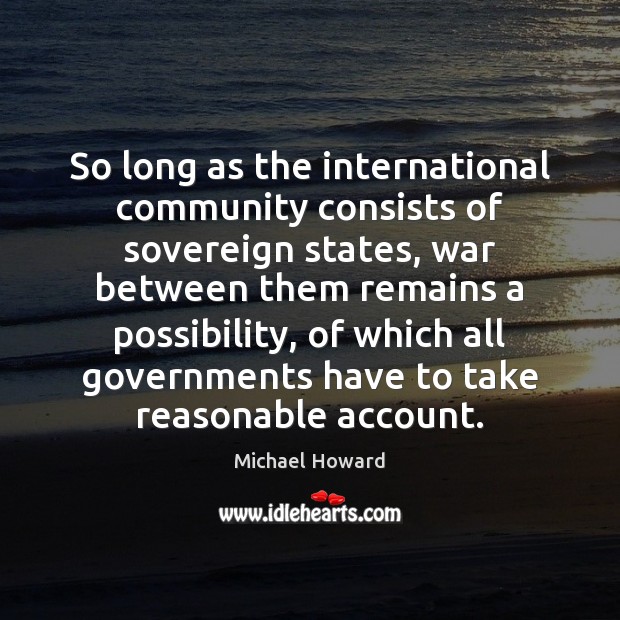 So long as the international community consists of sovereign states, war between Michael Howard Picture Quote