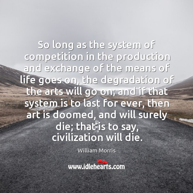 So long as the system of competition in the production and exchange of the means of life goes on William Morris Picture Quote