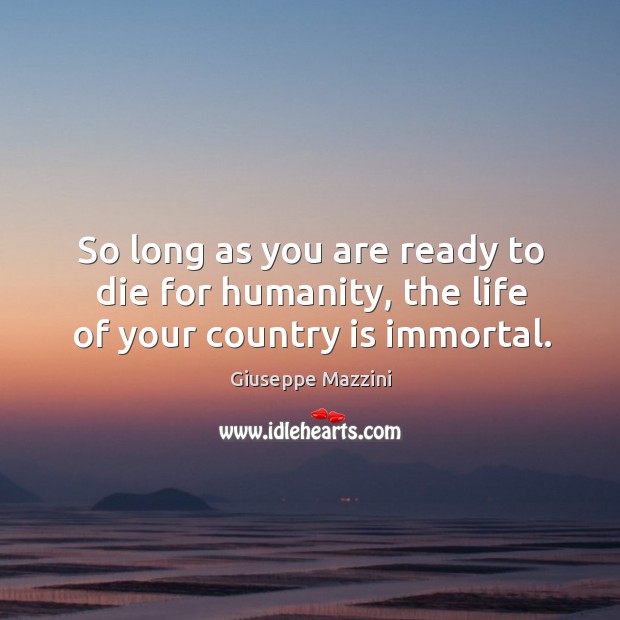 So long as you are ready to die for humanity, the life of your country is immortal. Giuseppe Mazzini Picture Quote