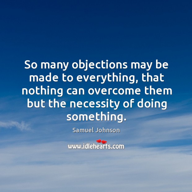 So many objections may be made to everything, that nothing can overcome them but the necessity of doing something. Samuel Johnson Picture Quote