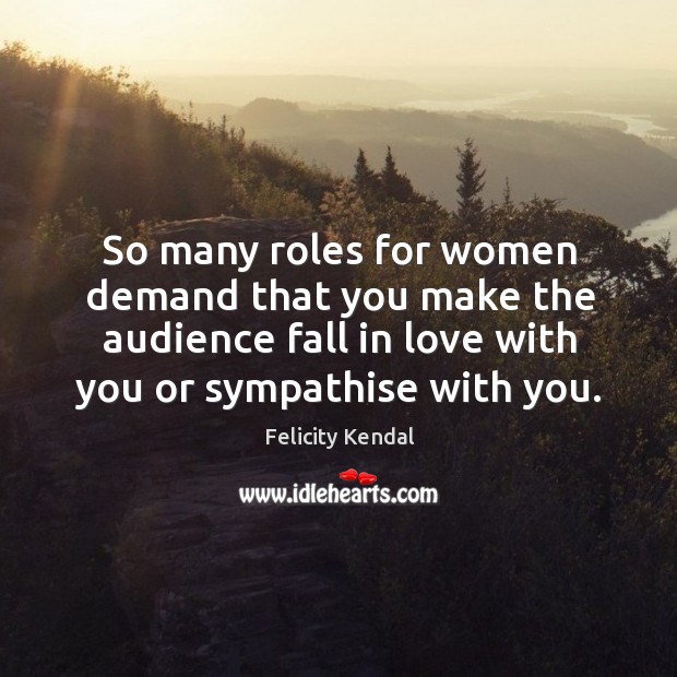 So many roles for women demand that you make the audience fall in love with you or sympathise with you. Felicity Kendal Picture Quote