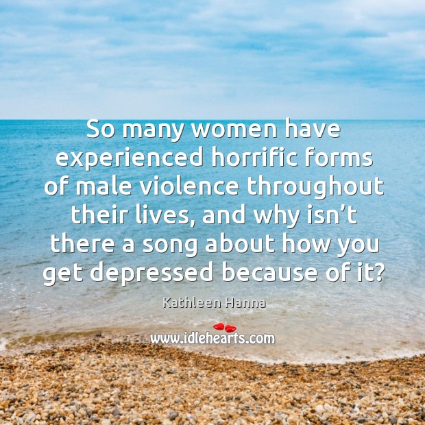 So many women have experienced horrific forms of male violence throughout their lives Kathleen Hanna Picture Quote