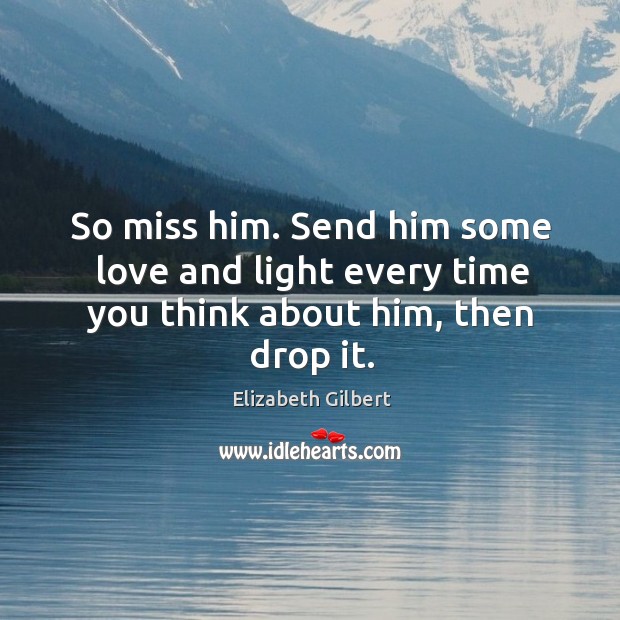 So miss him. Send him some love and light every time you think about him, then drop it. Elizabeth Gilbert Picture Quote