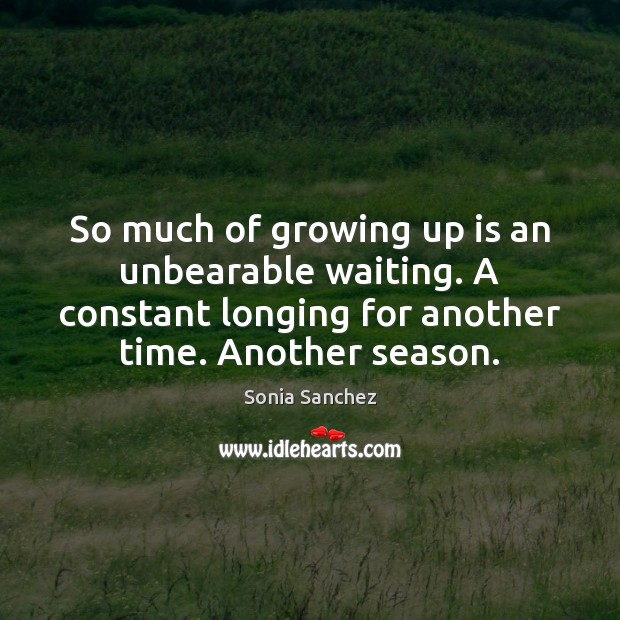 So much of growing up is an unbearable waiting. A constant longing 
