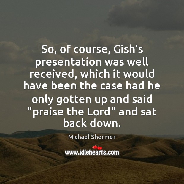 So, of course, Gish’s presentation was well received, which it would have Praise Quotes Image