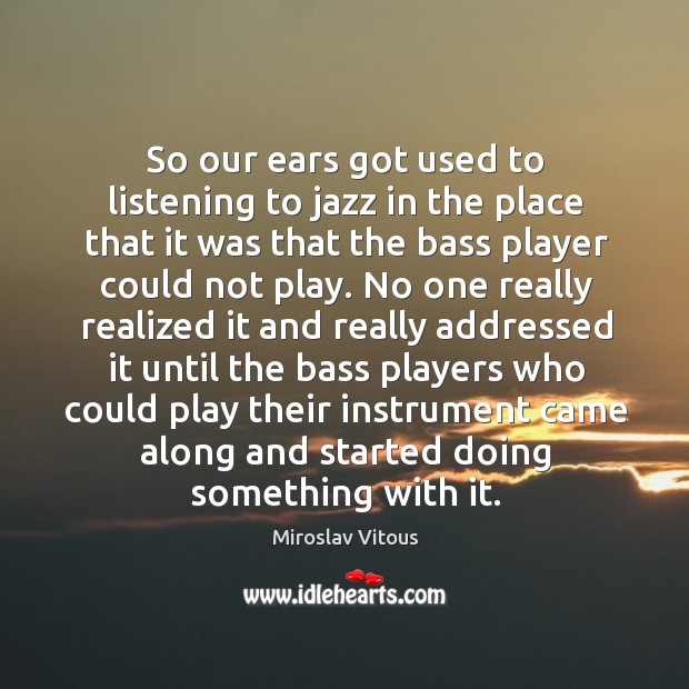 So our ears got used to listening to jazz in the place that it was that the bass player could not play. Miroslav Vitous Picture Quote