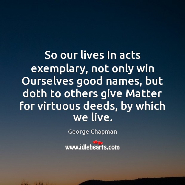 So our lives In acts exemplary, not only win Ourselves good names, George Chapman Picture Quote