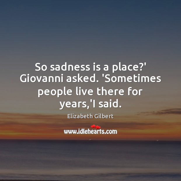 So sadness is a place?’ Giovanni asked. ‘Sometimes people live there for years,’I said. Elizabeth Gilbert Picture Quote