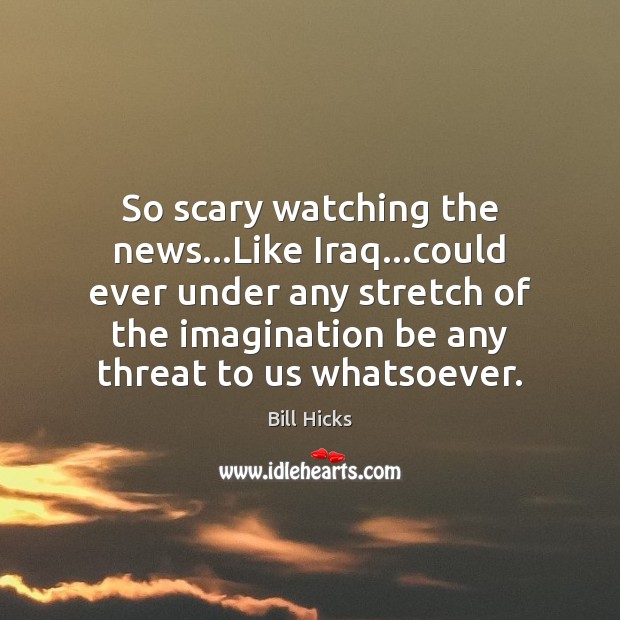 So scary watching the news…Like Iraq…could ever under any stretch Bill Hicks Picture Quote