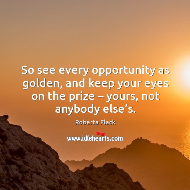 So see every opportunity as golden, and keep your eyes on the prize – yours, not anybody else’s. Roberta Flack Picture Quote