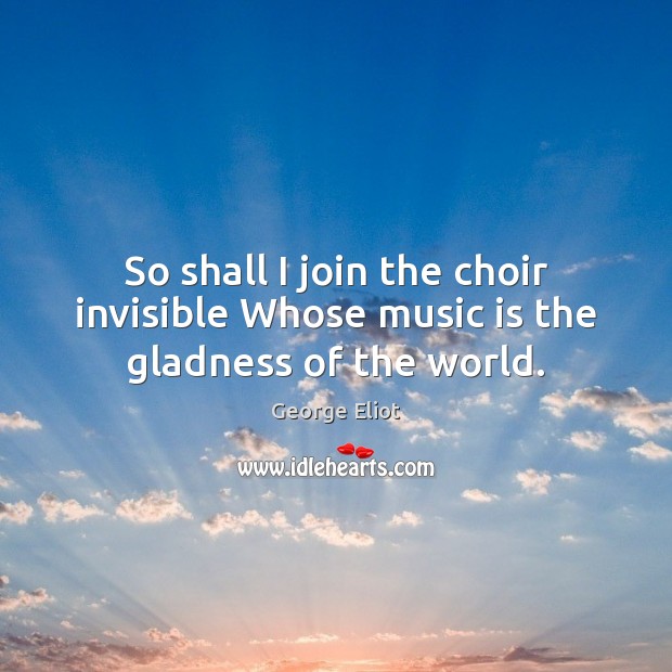 So shall I join the choir invisible Whose music is the gladness of the world. 