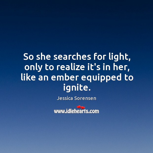 So she searches for light, only to realize it’s in her, like an ember equipped to ignite. Jessica Sorensen Picture Quote