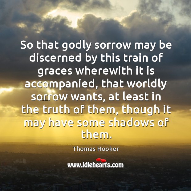 So that Godly sorrow may be discerned by this train of graces wherewith it is accompanied, that worldly sorrow wants Thomas Hooker Picture Quote