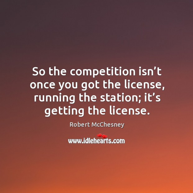 So the competition isn’t once you got the license, running the station; it’s getting the license. Image