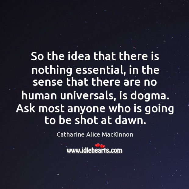 So the idea that there is nothing essential, in the sense that there are no human universals, is dogma. Catharine Alice MacKinnon Picture Quote