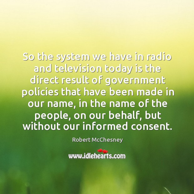 So the system we have in radio and television today is the direct result of government policies that have been made in our name Robert McChesney Picture Quote