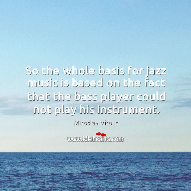 So the whole basis for jazz music is based on the fact that the bass player could not play his instrument. Image