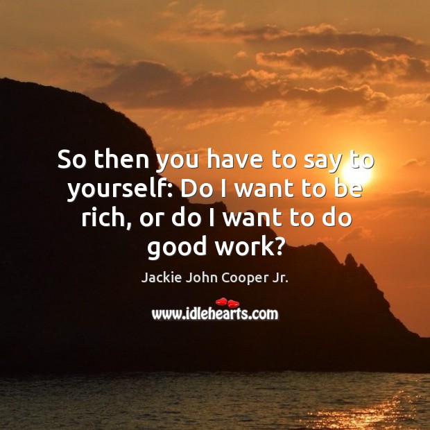 So then you have to say to yourself: do I want to be rich, or do I want to do good work? Image
