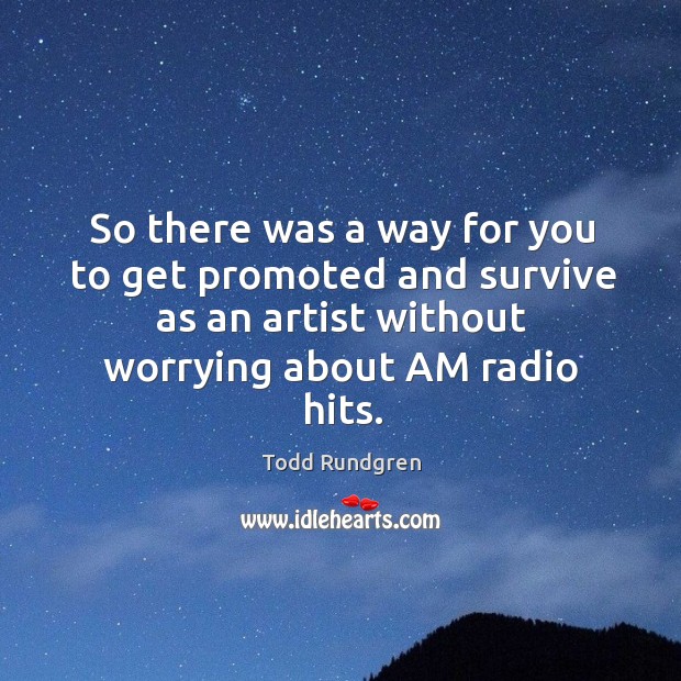 So there was a way for you to get promoted and survive as an artist without worrying about am radio hits. Image