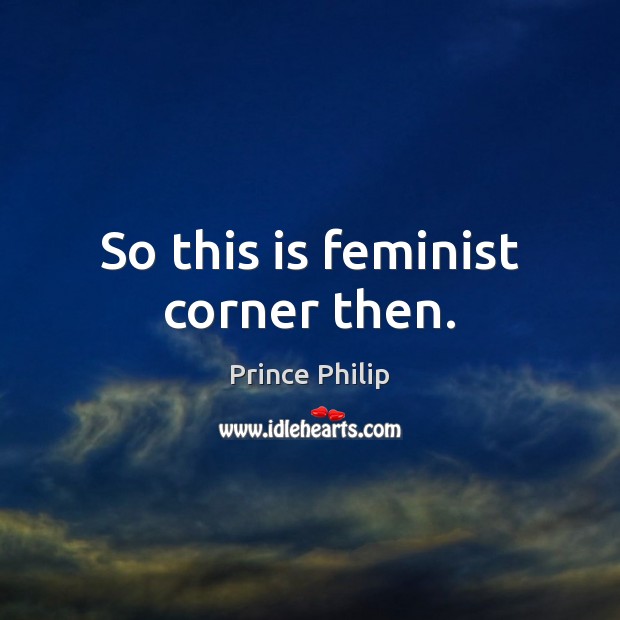 So this is feminist corner then. Prince Philip Picture Quote