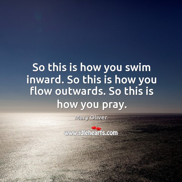 So this is how you swim inward. So this is how you flow outwards. So this is how you pray. Mary Oliver Picture Quote