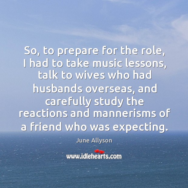 So, to prepare for the role, I had to take music lessons, talk to wives who had husbands June Allyson Picture Quote